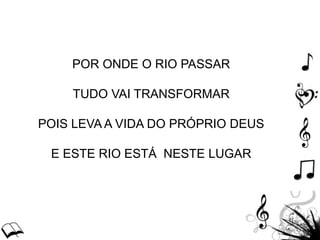 POR ONDE O RIO PASSAR
TUDO VAI TRANSFORMAR
POIS LEVA A VIDA DO PRÓPRIO DEUS
E ESTE RIO ESTÁ NESTE LUGAR
 
