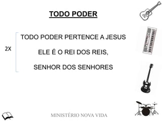 MINISTÉRIO NOVA VIDA
TODO PODER
TODO PODER PERTENCE A JESUS
ELE É O REI DOS REIS,
SENHOR DOS SENHORES
2X
 