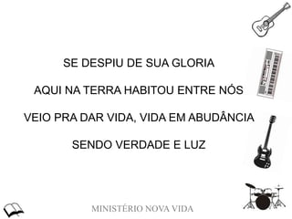 MINISTÉRIO NOVA VIDA
SE DESPIU DE SUA GLORIA
AQUI NA TERRA HABITOU ENTRE NÓS
VEIO PRA DAR VIDA, VIDA EM ABUDÂNCIA
SENDO VERDADE E LUZ
 