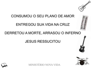 MINISTÉRIO NOVA VIDA
CONSUMOU O SEU PLANO DE AMOR
ENTREGOU SUA VIDA NA CRUZ
DERRETOU A MORTE, ARRASOU O INFERNO
JESUS RESSUCITOU
 