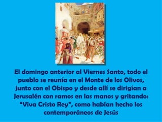 El domingo anterior al Viernes Santo, todo el pueblo se reunía en el Monte de los Olivos, junto con el Obispo y desde allí se dirigían a Jerusalén con ramos en las manos y gritando: “Viva Cristo Rey”, como habían hecho los contemporáneos de Jesús 