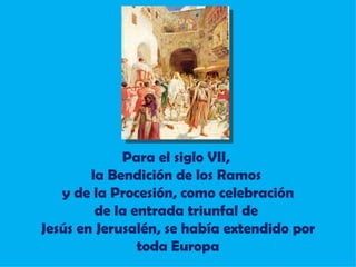 Para el siglo VII,  la Bendición de los Ramos  y de la Procesión,  como celebración de la entrada triunfal de  Jesús en Jerusalén, se había extendido por toda Europa 