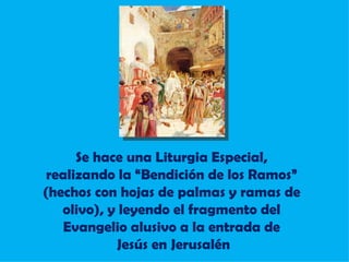 Se hace una Liturgia Especial, realizando la “Bendición de los Ramos” (hechos con hojas de palmas y ramas de olivo), y leyendo el fragmento del Evangelio alusivo a la entrada de Jesús en Jerusalén 