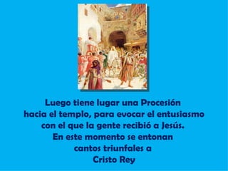 Luego tiene lugar una Procesión  hacia el templo, para evocar el entusiasmo con el que la gente recibió a Jesús.  En este momento se entonan  cantos triunfales a  Cristo Rey 