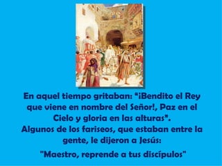 En aquel tiempo gritaban: “¡Bendito el Rey que viene en nombre del Señor!, Paz en el Cielo y gloria en las alturas”. Algunos de los fariseos, que estaban entre la gente, le dijeron a Jesús: "Maestro, reprende a tus discípulos" 