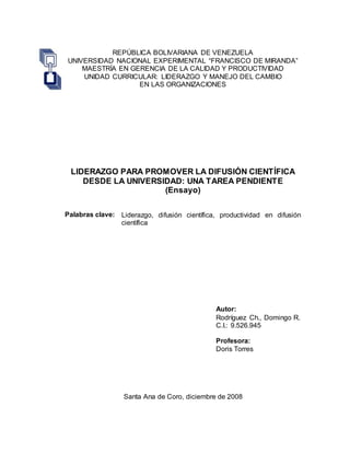 REPÚBLICA BOLIVARIANA DE VENEZUELA
UNIVERSIDAD NACIONAL EXPERIMENTAL “FRANCISCO DE MIRANDA”
MAESTRÍA EN GERENCIA DE LA CALIDAD Y PRODUCTIVIDAD
UNIDAD CURRICULAR: LIDERAZGO Y MANEJO DEL CAMBIO
EN LAS ORGANIZACIONES
LIDERAZGO PARA PROMOVER LA DIFUSIÓN CIENTÍFICA
DESDE LA UNIVERSIDAD: UNA TAREA PENDIENTE
(Ensayo)
Palabras clave: Liderazgo, difusión científica, productividad en difusión
científica
Autor:
Rodríguez Ch., Domingo R.
C.I.: 9.526.945
Profesora:
Doris Torres
Santa Ana de Coro, diciembre de 2008
 