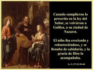 Cuando cumplieron loCuando cumplieron lo
prescrito en la ley delprescrito en la ley del
Señor, se volvieron aSeñor, se volvieron a
Galilea, a su ciudad deGalilea, a su ciudad de
Nazaret.Nazaret.
El niño iba creciendo yEl niño iba creciendo y
robusteciéndose, y serobusteciéndose, y se
llenaba de sabiduría, y lallenaba de sabiduría, y la
gracia de Dios logracia de Dios lo
acompañaba.acompañaba.
Lc 2, 27-33.39-40
 