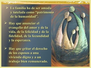  Hay que anunciar elHay que anunciar el
evangelio del amor y de laevangelio del amor y de la
vida, de la felicidad y de lavida, de la felicidad y de la
fidelidad, de la fecundidadfidelidad, de la fecundidad
y la esperanza.y la esperanza.
 Hay que gritar el derechoHay que gritar el derecho
de los esposos a unade los esposos a una
vivienda digna y a unvivienda digna y a un
trabajo bien remunerado.trabajo bien remunerado.
 La familia ha de ser amadaLa familia ha de ser amada
y tutelada como “patrimonioy tutelada como “patrimonio
de la humanidad”.de la humanidad”.
 