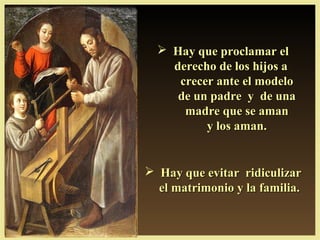  Hay que proclamar elHay que proclamar el
derecho de los hijos aderecho de los hijos a
crecer ante el modelocrecer ante el modelo
de un padre y de unade un padre y de una
madre que se amanmadre que se aman
y los aman.y los aman.
 Hay que evitar ridiculizarHay que evitar ridiculizar
el matrimonio y la familia.el matrimonio y la familia.
 