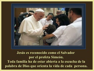 Jesús es reconocido como el SalvadorJesús es reconocido como el Salvador
por el profeta Simeón.por el profeta Simeón.
Toda familia ha de estar abierta a la escucha de laToda familia ha de estar abierta a la escucha de la
palabra de Dios que orienta la vida de cada persona.palabra de Dios que orienta la vida de cada persona.
 