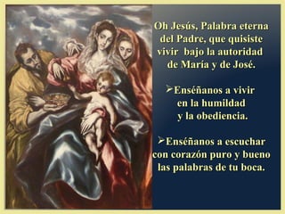 Oh Jesús, Palabra eternaOh Jesús, Palabra eterna
del Padre, que quisistedel Padre, que quisiste
vivir bajo la autoridadvivir bajo la autoridad
de María y de José.de María y de José.
Enséñanos a vivirEnséñanos a vivir
en la humildaden la humildad
y la obediencia.y la obediencia.
Enséñanos a escucharEnséñanos a escuchar
con corazón puro y buenocon corazón puro y bueno
las palabras de tu boca.las palabras de tu boca.
 