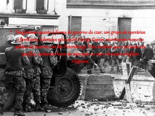 • Desgostosos quanto à forma de governo do czar, um grupo de operários 
e familiares, liderados pelo padre George Gapon, marcharam rumo ao 
palácio de Inverno, em São Petersburgo. Para mostrar que o protesto era 
pacífico, cantavam hinos de adoração ao czar e levavam artefatos 
religiosos. 
 