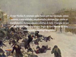 • O czar Nicolau II, venerado pelos russos por sua reputação, estava 
ausente, e seus soldados, amedrontados, abriram fogo contra os 
manifestantes. As ruas estavam cobertas de neve. O sangue de 200 
manifestantes, mortos no ataque, tingiu as ruas brancas de neve, 
instaurando o domingo sangrento. 
 