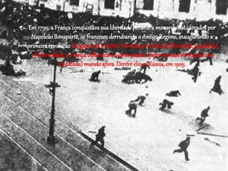 • Em 1799, a França conquistava sua liberdade perante a monarquia. Liderados por 
Napoleão Bonaparte, os franceses derrubaram o Antigo Regime, inaugurando a 
primeira revolução burguesa da história. Movida por ideais de liberdade, igualdade 
e fraternidade, a França influenciou outros países a fazerem suas revoluções (ou 
tentativas) mundo afora. Dentre eles, a Rússia, em 1905. 
 