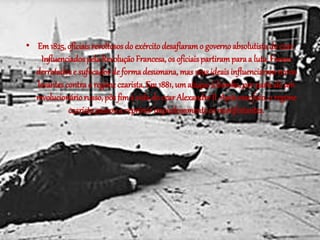 • Em 1825, oficiais revoltosos do exército desafiaram o governo absolutista do czar. 
Influenciados pela Revolução Francesa, os oficiais partiram para a luta. Foram 
derrotados e sufocados de forma desumana, mas seus ideais influenciaram novos 
levantes contra o regime czarista. Em 1881, um ataque à bomba, por parte de um 
revolucionário russo, pôs fim à vida do czar Alexandre II. Após esse fato, o regime 
czarista passou a reprimir impiedosamente os manifestantes. 
 