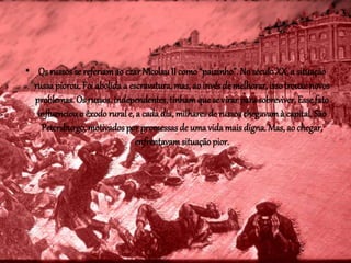 • Os russos se referiam ao czar Nicolau II como “paizinho”. No século XX, a situação 
russa piorou. Foi abolida a escravatura, mas, ao invés de melhorar, isso trouxe novos 
problemas. Os russos, independentes, tinham que se virar para sobreviver. Esse fato 
influenciou o êxodo rural e, a cada dia, milhares de russos chegavam à capital, São 
Petersburgo, motivados por promessas de uma vida mais digna. Mas, ao chegar, 
enfrentavam situação pior. 
 