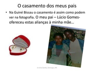 O casamento dos meus pais
• Na Guiné Bissau o casamento é assim como podem
  ver na fotografia. O meu pai – Lúcio Gomes-
  ofereceu estas alianças à minha mãe…




                  A minha família, Domingos, 6ºE
 