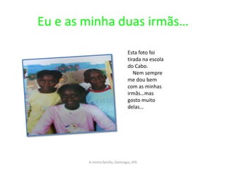 Eu e as minha duas irmãs…

                                Esta foto foi
                                tirada na escola
                                do Cabo.
                                   Nem sempre
                                me dou bem
                                com as minhas
                                irmãs…mas
                                gosto muito
                                delas…




        A minha família, Domingos, 6ºE
 