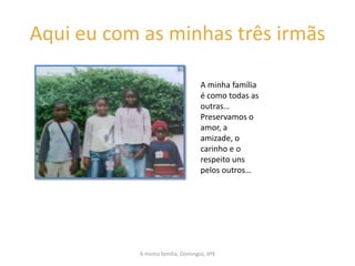 Aqui eu com as minhas três irmãs

                                   A minha família
                                   é como todas as
                                   outras…
                                   Preservamos o
                                   amor, a
                                   amizade, o
                                   carinho e o
                                   respeito uns
                                   pelos outros…




           A minha família, Domingos, 6ºE
 