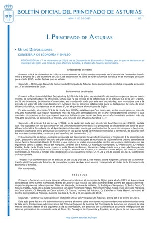 http://www.asturias.es/bopa
BOLETÍN OFICIAL DEL PRINCIPADO DE ASTURIAS
núm. 1 de 2-i-2015 1/2
Cód.2014-22357
I. Principado de Asturias
Otras Disposiciones••
Consejería de Economía y Empleo
Resolución de 17 de diciembre de 2014, de la Consejería de Economía y Empleo, por la que se declara en el
municipio de Gijón una zona de gran afluencia turística, a efectos de horarios comerciales.
Antecedentes de hecho
Primero.—El 4 de diciembre de 2014 el Ayuntamiento de Gijón remite propuesta del Concejal de Desarrollo Econó-
mico y Empleo de 3 de diciembre de 2014, de declaración de Zona de Gran Afluencia Turística en el municipio de Gijón
para el año 2015, en las fechas que se señala.
Segundo.—El Consejo Asesor de Comercio del Principado de Asturias toma conocimiento de dicha propuesta en sesión
de 17 de diciembre de 2014.
Fundamentos de derecho
Primero.—El artículo 4 del Real Decreto-Ley 8/2014 de 4 de julio, de aprobación de medidas urgentes para el creci-
miento, la competitividad y la eficiencia, señala que “a los efectos de lo establecido en el artículo 5.5 de la Ley 1/2004,
de 21 de diciembre, de Horarios Comerciales, en la redacción dada por este real decreto-ley, son municipios que a la
entrada en vigor de este real decreto-ley cumplen con los criterios establecidos para la declaración de zona de gran
afluencia turística, los descritos en el anexo I”, en el que figura el municipio de Gijón.
En este sentido, el artículo 5.5 de la citada Ley 1/2004, establece que “en todo caso, en los municipios con más de
100.000 habitantes que hayan registrado más de 600.000 pernoctaciones en el año inmediatamente anterior o que
cuenten con puertos en los que operen cruceros turísticos que hayan recibido en el año inmediato anterior más de
400.000 pasajeros, se declarará, al menos, una zona de gran afluencia turística (…)”.
Segundo.—El artículo 5.4 de la Ley 1/2004, en la redacción dada por el referido Real Decreto-Ley 8/2014, señala
que “los supuestos en los que concurran las circunstancias enumeradas y la propuesta de declaración de zona de gran
afluencia turística formulada por el Ayuntamiento interesado contenga una limitación de carácter temporal o territorial,
deberán justificarse en la propuesta las razones en las que se funda tal limitación temporal o territorial, de acuerdo con
los intereses comerciales, turísticos y en beneficio del consumidor (…)”.
El Ayuntamiento de Gijón, mediante propuesta del Concejal de Desarrollo Económico y Empleo de 3 de diciembre de
2014, propone la declaración de zona de gran afluencia turística para el municipio de Gijón del área urbana considerada
como Centro Comercial Abierto El Centro y que incluye las calles comprendidas dentro del espacio delimitado por las
siguientes calles y plazas: Plaza del Marqués, Jardines de la Reina, C/ Rodríguez Sampedro, C/ Pedro Duro, C/ Palacio
Valdés, Avda. de la Costa hasta cruce con calle Menéndez Pelayo, Menéndez Pelayo hasta cruce con calle Marqués de
Casa Valdés, C/ Marqués de Casa Valdés, C/ Capua, Jardines del Náutico, C/ Cabrales y Plaza Mayor, así como el Centro
Comercial Los Fresnos y limitar esta declaración a las siguientes fechas: 2, 9, 23 y 30 de agosto de 2015, justificando
dicha propuesta.
Tercero.—De conformidad con el artículo 14 de la Ley 2/95 de 13 de marzo, sobre Régimen Jurídico de la Adminis-
tración del Principado de Asturias, la competencia para resolver este asunto corresponde al titular de la Consejería de
Economía y Empleo.
Por lo expuesto,
RES U EL V O
Primero.—Declarar como zona de gran afluencia turística en el municipio de Gijón, para el año 2015, el área urbana
considerada como Centro Comercial Abierto El Centro y que incluye las calles comprendidas dentro del espacio delimita-
do por las siguientes calles y plazas: Plaza del Marqués, Jardines de la Reina, C/ Rodríguez Sampedro, C/ Pedro Duro, C/
Palacio Valdés, Avda. de la Costa hasta cruce con calle Menéndez Pelayo, Menéndez Pelayo hasta cruce con calle Marqués
de Casa Valdés, C/ Marqués de Casa Valdés, C/ Capua, Jardines del Náutico, C/ Cabrales y Plaza Mayor, así como el
Centro Comercial Los Fresnos, durante los días 2, 9, 23 y 30 de agosto de 2015.
Segundo.—Ordenar su publicación en el Boletín Oficial del Principado de Asturias, antes del 5 de enero de 2015.
Este acto pone fin a la vía administrativa y contra el mismo cabe interponer recurso contencioso-administrativo ante
la Sala de lo Contencioso-Administrativo del Tribunal Superior de Justicia del Principado de Asturias, en el plazo de dos
meses contados desde el día siguiente al de su notificación, sin perjuicio de la posibilidad de previa interposición del
recurso potestativo de reposición ante el Ilmo. Sr. Consejero de Economía y Empleo, en el plazo de un mes contado
 