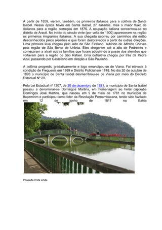 A partir de 1859, vieram, também, os primeiros italianos para a colônia de Santa
Isabel. Nessa época havia em Santa Isabel, 27 italianos, mas o maior fluxo de
italianos para a região começou em 1875. A ocupação italiana concentrou-se no
distrito de Aracê. No início do século vinte (por volta de 1900) apareceram na região
os primeiros imigrantes italianos. A sua chegada ocorreu por caminhos até então
desconhecidos pelos alemães e que foram desbravados a partir de outras direções.
Uma primeira leva chegou pelo lado de São Floriano, subindo de Alfredo Chaves
pela região de São Bento de Urânia. Eles chegaram até o alto de Pedreiras e
começaram a atrair outras famílias que foram adquirindo a posse dos alemães que
voltavam para a região de São Rafael. Uma outraleva chegou por trás da Pedra
Azul, passando por Castelinho em direção a São Paulinho.

A colônia progrediu gradativamente e logo emancipou-se de Viana. Foi elevada à
condição de Freguesia em 1869 e Distrito Policial em 1878. No dia 20 de outubro de
1893 o município de Santa Isabel desmembrou-se de Viana por meio do Decreto
Estadual Nº 29.

Pela Lei Estadual nº 1307, de 30 de dezembro de 1921, o município de Santa Isabel
passou a denominar-se Domingos Martins, em homenagem ao herói capixaba
Domingos José Martins, que nasceu em 9 de maio de 1781 no município de
Itapemirim e participou como líder da Revolução Pernambucana, tendo sido fuzilado
em         12         de        junho       de       1817        na        Bahia




.

Pousada Vista Linda
 