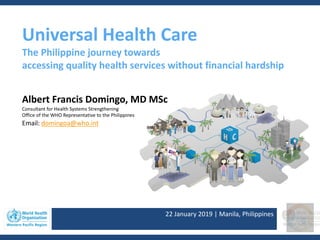 22 January 2019 | Manila, Philippines
Universal Health Care
The Philippine journey towards
accessing quality health services without financial hardship
Albert Francis Domingo, MD MSc
Consultant for Health Systems Strengthening
Office of the WHO Representative to the Philippines
Email: domingoa@who.int
 