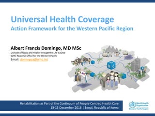 Rehabilitation as Part of the Continuum of People-Centred Health Care
13-15 December 2016 | Seoul, Republic of Korea
Universal Health Coverage
Action Framework for the Western Pacific Region
Albert Francis Domingo, MD MSc
Division of NCDs and Health through the Life-Course
WHO Regional Office for the Western Pacific
Email: domingoa@who.int
 