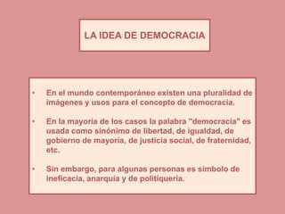 LA IDEA DE DEMOCRACIA




•   En el mundo contemporáneo existen una pluralidad de
    imágenes y usos para el concepto de democracia.

•   En la mayoría de los casos la palabra "democracia" es
    usada como sinónimo de libertad, de igualdad, de
    gobierno de mayoría, de justicia social, de fraternidad,
    etc.

•   Sin embargo, para algunas personas es símbolo de
    ineficacia, anarquía y de politiquería.
 