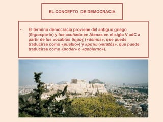 EL CONCEPTO DE DEMOCRACIA



•   El término democracia proviene del antiguo griego
    (δημοκρατία) y fue acuñado en Atenas en el siglo V adC a
    partir de los vocablos δημος («demos», que puede
    traducirse como «pueblo») y κρατω («kratós», que puede
    traducirse como «poder» o «gobierno»).
 