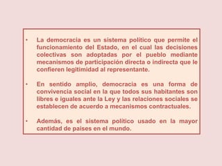 •   La democracia es un sistema político que permite el
    funcionamiento del Estado, en el cual las decisiones
    colectivas son adoptadas por el pueblo mediante
    mecanismos de participación directa o indirecta que le
    confieren legitimidad al representante.

•   En sentido amplio, democracia es una forma de
    convivencia social en la que todos sus habitantes son
    libres e iguales ante la Ley y las relaciones sociales se
    establecen de acuerdo a mecanismos contractuales.

•   Además, es el sistema político usado en la mayor
    cantidad de países en el mundo.
 