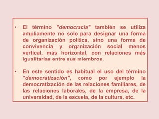 •   El término "democracia" también se utiliza
    ampliamente no solo para designar una forma
    de organización política, sino una forma de
    convivencia y organización social menos
    vertical, más horizontal, con relaciones más
    igualitarias entre sus miembros.

•   En este sentido es habitual el uso del término
    "democratización", como por ejemplo la
    democratización de las relaciones familiares, de
    las relaciones laborales, de la empresa, de la
    universidad, de la escuela, de la cultura, etc.
 