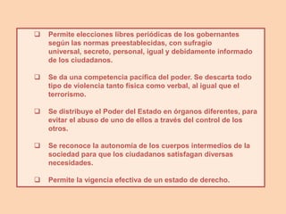    Permite elecciones libres periódicas de los gobernantes
    según las normas preestablecidas, con sufragio
    universal, secreto, personal, igual y debidamente informado
    de los ciudadanos.

   Se da una competencia pacífica del poder. Se descarta todo
    tipo de violencia tanto física como verbal, al igual que el
    terrorismo.

   Se distribuye el Poder del Estado en órganos diferentes, para
    evitar el abuso de uno de ellos a través del control de los
    otros.

   Se reconoce la autonomía de los cuerpos intermedios de la
    sociedad para que los ciudadanos satisfagan diversas
    necesidades.

   Permite la vigencia efectiva de un estado de derecho.
 