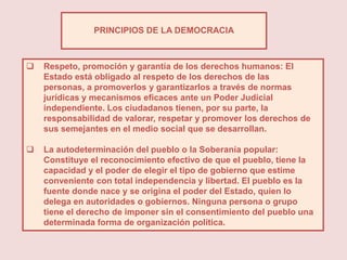 PRINCIPIOS DE LA DEMOCRACIA



   Respeto, promoción y garantía de los derechos humanos: El
    Estado está obligado al respeto de los derechos de las
    personas, a promoverlos y garantizarlos a través de normas
    jurídicas y mecanismos eficaces ante un Poder Judicial
    independiente. Los ciudadanos tienen, por su parte, la
    responsabilidad de valorar, respetar y promover los derechos de
    sus semejantes en el medio social que se desarrollan.

   La autodeterminación del pueblo o la Soberanía popular:
    Constituye el reconocimiento efectivo de que el pueblo, tiene la
    capacidad y el poder de elegir el tipo de gobierno que estime
    conveniente con total independencia y libertad. El pueblo es la
    fuente donde nace y se origina el poder del Estado, quien lo
    delega en autoridades o gobiernos. Ninguna persona o grupo
    tiene el derecho de imponer sin el consentimiento del pueblo una
    determinada forma de organización política.
 