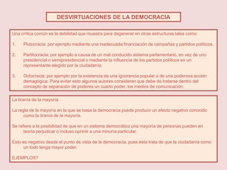 DESVIRTUACIONES DE LA DEMOCRACIA

Una crítica común es la debilidad que muestra para degenerar en otras estructuras tales como:

1.   Plutocracia: por ejemplo mediante una inadecuada financiación de campañas y partidos políticos.

2.   Partitocracia: por ejemplo a causa de un mal conducido sistema parlamentario, en vez de uno
     presidencial o semipresidencial o mediante la influencia de los partidos políticos en un
     representante elegido por la ciudadanía.

3.   Oclocracia: por ejemplo por la existencia de una ignorancia popular o de una poderosa acción
     demagógica. Para evitar esto algunos autores consideran que debe de tratarse dentro del
     concepto de separación de poderes un cuarto poder, los medios de comunicación.

La tiranía de la mayoría

La regla de la mayoría en la que se basa la democracia puede producir un efecto negativo conocido
      como la tiranía de la mayoría.

Se refiere a la posibilidad de que en un sistema democrático una mayoría de personas pueden en
      teoría perjudicar o incluso oprimir a una minoría particular.

Esto es negativo desde el punto de vista de la democracia, pues ésta trata de que la ciudadanía como
      un todo tenga mayor poder.

EJEMPLOS?
 