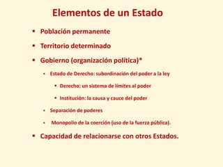 Elementos de un Estado
 Población permanente
 Territorio determinado
 Gobierno (organización política)*
      Estado de Derecho: subordinación del poder a la ley

         Derecho: un sistema de límites al poder

         Institución: la causa y cauce del poder

      Separación de poderes

      Monopolio de la coerción (uso de la fuerza pública).

 Capacidad de relacionarse con otros Estados.
 