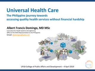 Universal Health Care
The Philippine journey towards
accessing quality health services without financial hardship
Albert Francis Domingo, MD MSc
Consultant for Health Systems Strengthening
Office of the WHO Representative to the Philippines
Email: domingoa@who.int
UPLB College of Public Affairs and Development – 4 April 2019
 