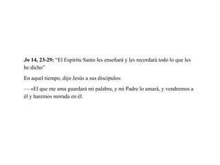 Jn 14, 23-29: “El Espíritu Santo les enseñará y les recordará todo lo que les
he dicho”
En aquel tiempo, dijo Jesús a sus discípulos:
— «El que me ama guardará mi palabra, y mi Padre lo amará, y vendremos a
él y haremos morada en él.
 