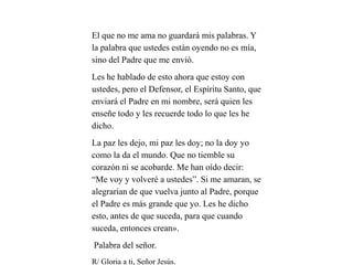 El que no me ama no guardará mis palabras. Y
la palabra que ustedes están oyendo no es mía,
sino del Padre que me envió.
Les he hablado de esto ahora que estoy con
ustedes, pero el Defensor, el Espíritu Santo, que
enviará el Padre en mi nombre, será quien les
enseñe todo y les recuerde todo lo que les he
dicho.
La paz les dejo, mi paz les doy; no la doy yo
como la da el mundo. Que no tiemble su
corazón ni se acobarde. Me han oído decir:
“Me voy y volveré a ustedes”. Si me amaran, se
alegrarían de que vuelva junto al Padre, porque
el Padre es más grande que yo. Les he dicho
esto, antes de que suceda, para que cuando
suceda, entonces crean».
Palabra del señor.
R/ Gloria a ti, Señor Jesús.
 