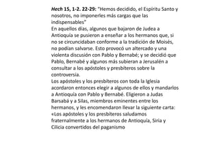 Hech 15, 1-2. 22-29: “Hemos decidido, el Espíritu Santo y
nosotros, no imponerles más cargas que las
indispensables”
En aquellos días, algunos que bajaron de Judea a
Antioquía se pusieron a enseñar a los hermanos que, si
no se circuncidaban conforme a la tradición de Moisés,
no podían salvarse. Esto provocó un altercado y una
violenta discusión con Pablo y Bernabé; y se decidió que
Pablo, Bernabé y algunos más subieran a Jerusalén a
consultar a los apóstoles y presbíteros sobre la
controversia.
Los apóstoles y los presbíteros con toda la Iglesia
acordaron entonces elegir a algunos de ellos y mandarlos
a Antioquía con Pablo y Bernabé. Eligieron a Judas
Barsabá y a Silas, miembros eminentes entre los
hermanos, y les encomendaron llevar la siguiente carta:
«Los apóstoles y los presbíteros saludamos
fraternalmente a los hermanos de Antioquía, Siria y
Cilicia convertidos del paganismo
 