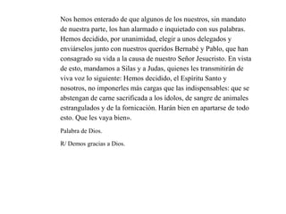 Nos hemos enterado de que algunos de los nuestros, sin mandato
de nuestra parte, los han alarmado e inquietado con sus palabras.
Hemos decidido, por unanimidad, elegir a unos delegados y
enviárselos junto con nuestros queridos Bernabé y Pablo, que han
consagrado su vida a la causa de nuestro Señor Jesucristo. En vista
de esto, mandamos a Silas y a Judas, quienes les transmitirán de
viva voz lo siguiente: Hemos decidido, el Espíritu Santo y
nosotros, no imponerles más cargas que las indispensables: que se
abstengan de carne sacrificada a los ídolos, de sangre de animales
estrangulados y de la fornicación. Harán bien en apartarse de todo
esto. Que les vaya bien».
Palabra de Dios.
R/ Demos gracias a Dios.
 
