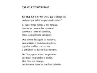 SALMO RESPONSORIAL
Sal 66,2-3.5-6.8: “Oh Dios, que te alaben los
pueblos, que todos los pueblos te alaben”
El Señor tenga piedad y nos bendiga,
ilumine su rostro sobre nosotros;
conozca la tierra tus caminos,
todos los pueblos tu salvación.
Que canten de alegría las naciones,
porque riges el mundo con justicia,
riges los pueblos con rectitud
y gobiernas las naciones de la tierra.
Oh Dios, que te alaben los pueblos,
que todos los pueblos te alaben.
Que Dios nos bendiga;
que le teman hasta los confines del orbe.
 