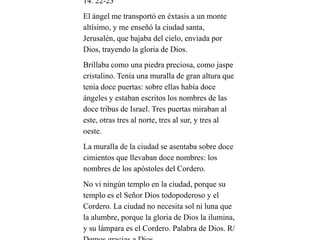 14. 22-23
El ángel me transportó en éxtasis a un monte
altísimo, y me enseñó la ciudad santa,
Jerusalén, que bajaba del cielo, enviada por
Dios, trayendo la gloria de Dios.
Brillaba como una piedra preciosa, como jaspe
cristalino. Tenía una muralla de gran altura que
tenía doce puertas: sobre ellas había doce
ángeles y estaban escritos los nombres de las
doce tribus de Israel. Tres puertas miraban al
este, otras tres al norte, tres al sur, y tres al
oeste.
La muralla de la ciudad se asentaba sobre doce
cimientos que llevaban doce nombres: los
nombres de los apóstoles del Cordero.
No vi ningún templo en la ciudad, porque su
templo es el Señor Dios todopoderoso y el
Cordero. La ciudad no necesita sol ni luna que
la alumbre, porque la gloria de Dios la ilumina,
y su lámpara es el Cordero. Palabra de Dios. R/
 