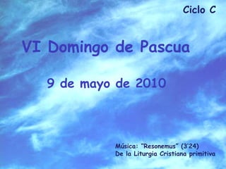 Ciclo C   VI Domingo de Pascua  9 de mayo de 2010   Música: “Resonemus” (3’24) De la Liturgia Cristiana primitiva 