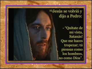 23Jesús se volvió y 
dijo a Pedro: 
- “Quítate de 
mi vista, 
Satanás! 
Que me haces 
tropezar; tú 
piensas como 
los hombres, 
no como Dios”. 
 