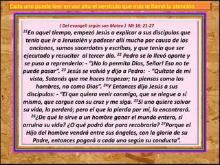 Cada uno puede leer en voz alta el versículo que más le llamó la atención 
( Del evangeli según san Mateo ) Mt 16: 21-27 
21En aquel tiempo, empezó Jesús a explicar a sus discípulos que 
tenía que ir a Jerusalén y padecer allí mucho por causa de los 
ancianos, sumos sacerdotes y escribas, y que tenía que ser 
ejecutado y resucitar al tercer día. 22 Pedro se lo llevó aparte y 
se puso a reprenderlo: - “¡No lo permita Dios, Señor! Eso no te 
puede pasar”. 23 Jesús se volvió y dijo a Pedro: - “Quítate de mí 
vista, Satanás que me haces tropezar; tu piensas como los 
hombres, no como Dios”. 24Y Entonces dijo Jesús a sus 
discípulos: - “El que quiera venir conmigo, que se niegue a sí 
mismo, que cargue con su cruz y me siga. 25Si uno quiere salvar 
su vida, la perderá; pero el que la pierda por mí, la encontrará. 
26¿De qué le sirve a un hombre ganar el mundo entero, si 
arruina su vida? ¿O qué podrá dar para recobrarla? 27Porque el 
Hijo del hombre vendrá entre sus ángeles, con la gloria de su 
Padre, entonces pagará a cada uno según su conducta”. 
 