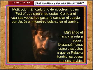 II. MEDITATIO ¿Qué me dice? ¿Qué nos dice el Texto? 
Motivación: En cada uno de nosotros hay un 
“Pedro” que cree entre dudas. Como a él, 
cuántas veces nos gustaría cambiar el puesto 
con Jesús e ir nosotros delante en el camino. 
Marcando el 
ritmo y la ruta a 
seguir. 
Dispongámonos 
como discípulos 
a que su Palabra 
ilumine los pasos 
de nuestra vida. 
 