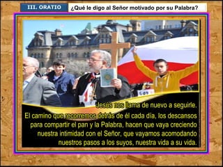 III. ORATIO ¿Qué le digo al Señor motivado por su Palabra? 
Jesús nos llama de nuevo a seguirle. 
El camino que recorremos detrás de él cada día, los descansos 
para compartir el pan y la Palabra, hacen que vaya creciendo 
nuestra intimidad con el Señor, que vayamos acomodando 
nuestros pasos a los suyos, nuestra vida a su vida. 
 