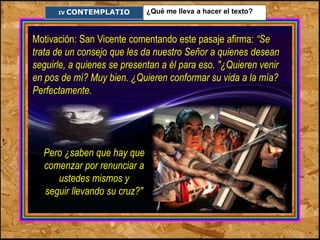 IV. ¿Qué me lleva a hacer el texto? CONTEMPLATIO 
Motivación: San Vicente comentando este pasaje afirma: “Se 
trata de un consejo que les da nuestro Señor a quienes desean 
seguirle, a quienes se presentan a él para eso. "¿Quieren venir 
en pos de mí? Muy bien. ¿Quieren conformar su vida a la mía? 
Perfectamente. 
Pero ¿saben que hay que 
comenzar por renunciar a 
ustedes mismos y 
seguir llevando su cruz?" 
 