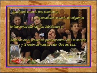 Ayúdanos cuando nos cansemos, 
consuélanos cuando decaigamos, 
fortalécenos cuando nos debilitemos y 
llénanos de tu presencia para encontrar en ti el sentido 
y la razón de nuestra vida. Que así sea. 
 