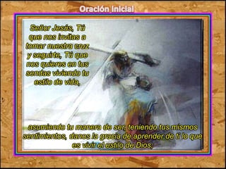 Señor Jesús, Tú 
que nos invitas a 
tomar nuestra cruz 
y seguirte, Tú que 
nos quieres en tus 
sendas viviendo tu 
estilo de vida, 
asumiendo tu manera de ser, teniendo tus mismos 
sentimientos, danos la gracia de aprender de ti lo que 
es vivir el estilo de Dios; 
 